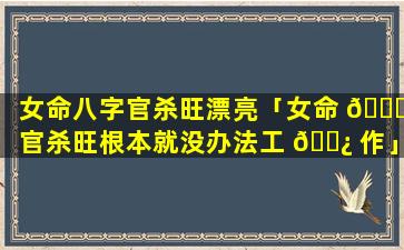 女命八字官杀旺漂亮「女命 🐎 官杀旺根本就没办法工 🌿 作」